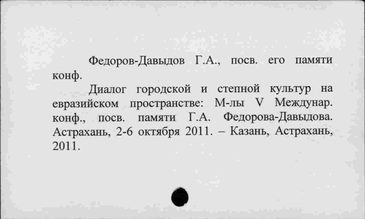 ﻿Федоров-Давыдов Г.А., поев, его памяти конф.
Диалог городской и степной культур на евразийском пространстве: М-лы V Междунар. конф., поев, памяти Г.А. Федорова-Давыдова. Астрахань, 2-6 октября 2011. - Казань, Астрахань, 2011.